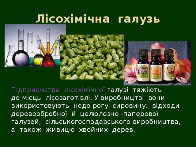   Лісохімічна  галузь  Підприємства  лісохімічної  галузі  тяжіють  до місць  лісозаготівлі. У виробництві  вони  використовують  недо рогу  сировину:  відходи  деревообробної  й  целюлозно -паперової  галузей,  сільськогосподарського виробництва, а  також  живицю  хвойних  дерев.  