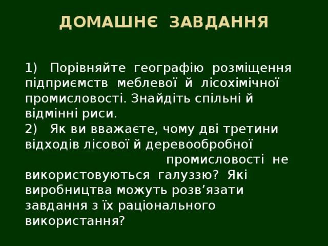 ДОМАШНЄ  ЗАВДАННЯ   1)   Порівняйте  географію  розміщення  підприємств  меблевої  й  лісохімічної промисловості. Знайдіть спільні й відмінні риси.  2)   Як ви вважаєте, чому дві третини відходів лісової й деревообробної промисловості  не  використовуються  галуззю?  Які  виробництва можуть розв’язати завдання з їх раціонального використання? 