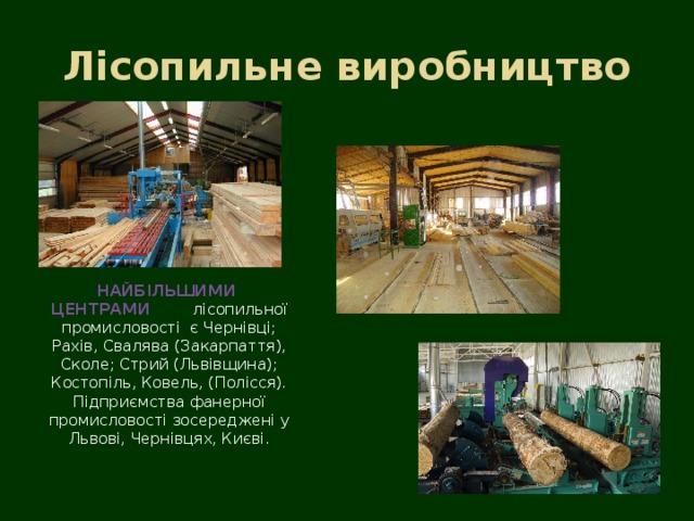 Лісопильне виробництво НАЙБІЛЬШИМИ ЦЕНТРАМИ лісопильної промисловості є Чернівці; Рахів, Свалява (Закарпаття), Сколе; Стрий (Львівщина); Костопіль, Ковель, (Полісся). Підприємства фанерної промисловості зосереджені у Львові, Чернівцях, Києві. 