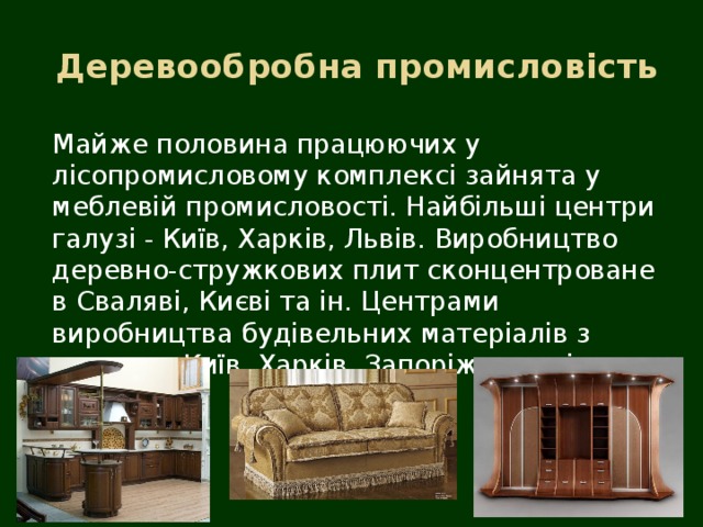  Деревообробна промисловість Майже половина працюючих у лісопромисловому комплексі зайнята у меблевій промисловості. Найбільші центри галузі - Київ, Харків, Львів. Виробництво деревно-стружкових плит сконцентроване в Сваляві, Києві та ін. Центрами виробництва будівельних матеріалів з дерева є Київ, Харків, Запоріжжя та ін. 