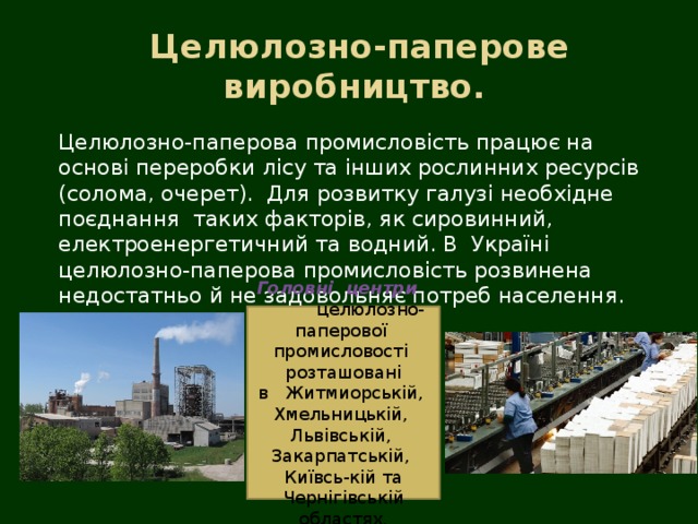   Целюлозно-паперове  виробництво. Целюлозно-паперова промисловість працює на основі переробки лісу та інших рослинних ресурсів (солома, очерет). Для розвитку галузі необхідне поєднання таких факторів, як сировинний, електроенергетичний та водний. В  Україні целюлозно-паперова промисловість розвинена недостатньо й не задовольняє потреб населення. Головні  центри  целюлозно-паперової  промисловості  розташовані  в   Житмиорській,  Хмельницькій,  Львівській,  Закарпатській,  Київсь-кій та Чернігівській областях. 