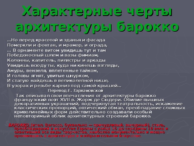 Характерные черты архитектуры барокко … Но перед красотой и зданья и фасада Померкли и фонтан, и мрамор, и ограда, … В орнаменте витом увидишь тут и там Победоносный шлем и вазы фимиам, Колонны, капитель, пилястры и аркады Увидишь всюду ты, куда ни кинешь взгляды, Амуры, вензеля, вплетенные тайком, И головы ягнят, увитые шнурком, И статую найдешь в великолепной нише, В узорах и резьбе карниз под самой крышей…  Перевод Е. Тархановской  Так описывал свои впечатления от архитектуры барокко французский поэт XVII в. Жорж де Сюдери. Обилие пышных декоративных украшений, подчеркнутая театральность, искажение классических пропорций, оптический обман, преобладание сложных криволинейных форм действительно создавали особый неповторимый облик архитектурных строений барокко.    БАРОККО ( итал. Barocco, буквально — причудливый, вычурный), стиль, преобладавший в искусстве Европы с конца 16 до середины 18 века и охвативший все виды творчества, наиболее монументально и мощно проявившись в архитектуре и изобразительном искусстве. 