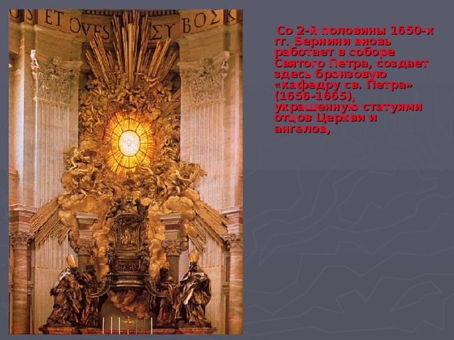  Со 2-й половины 1650-х гг. Бернини вновь работает в соборе Святого Петра, создает здесь бронзовую «кафедру св. Петра» (1656-1665), украшенную статуями отцов Церкви и ангелов, 