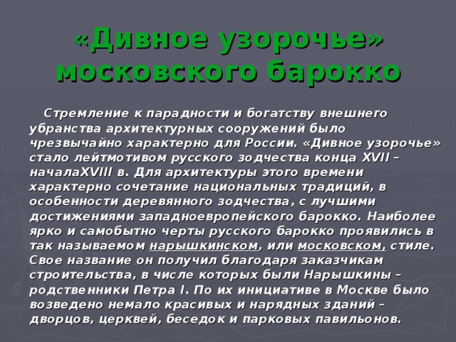 « Дивное узорочье» московского барокко  Стремление к парадности и богатству внешнего убранства архитектурных сооружений было чрезвычайно характерно для России. «Дивное узорочье» стало лейтмотивом русского зодчества конца XVII – начала XVIII в. Для архитектуры этого времени характерно сочетание национальных традиций, в особенности деревянного зодчества, с лучшими достижениями западноевропейского барокко. Наиболее ярко и самобытно черты русского барокко проявились в так называемом нарышкинском , или московском, стиле. Свое название он получил благодаря заказчикам строительства, в числе которых были Нарышкины – родственники Петра I . По их инициативе в Москве было возведено немало красивых и нарядных зданий – дворцов, церквей, беседок и парковых павильонов. 