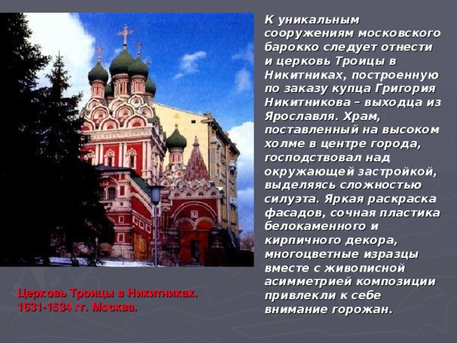 К уникальным сооружениям московского барокко следует отнести и церковь Троицы в Никитниках, построенную по заказу купца Григория Никитникова – выходца из Ярославля. Храм, поставленный на высоком холме в центре города, господствовал над окружающей застройкой, выделяясь сложностью силуэта. Яркая раскраска фасадов, сочная пластика белокаменного и кирпичного декора, многоцветные изразцы вместе с живописной асимметрией композиции привлекли к себе внимание горожан. Церковь Троицы в Никитниках. 1631-1634 гг. Москва. 