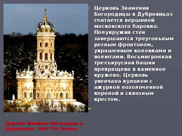 Церковь Знамения Богородицы в Дубровицах считается вершиной московского барокко. Полукружия стен завершаются треугольным резным фронтоном, украшенным колонками и волютами. Восьмигранная трехъярусная башня превращена в каменное кружево. Церковь увенчана куполом с ажурной позолоченной короной и сквозным крестом. Церковь Знамения Богородицы в Дубровицах. 1690-1704. Москва. 