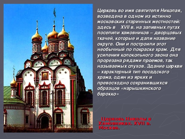 Церковь во имя святителя Николая, возведена в одном из истинно московских старинных местностей: здесь в XVII в. на заливных лугах поселили хамовников – дворцовых ткачей, которые и дали название округе. Они и построили этот необычный по покраске храм. Для усиления колокольного звона она прорезана рядами проемов, так называемых слухов. Здание церкви – характерный тип посадского храма, один из ярких и превосходно сохранившихся образцов «нарышкинского барокко»  Церковь Николы в Хамовниках. XVII в. Москва. 