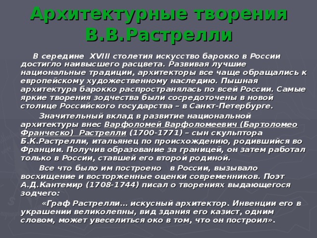 Архитектурные творения В.В.Растрелли  В середине XVIII столетия искусство барокко в России достигло наивысшего расцвета. Развивая лучшие национальные традиции, архитекторы все чаще обращались к европейскому художественному наследию. Пышная архитектура барокко распространялась по всей России. Самые яркие творения зодчества были сосредоточены в новой столице Российского государства – в Санкт-Петербурге.  Значительный вклад в развитие национальной архитектуры внес Варфоломей Варфоломеевич (Бартоломео Франческо) Растрелли (1700-1771) – сын скульптора Б.К.Растрелли, итальянец по происхождению, родившийся во Франции. Получив образование за границей, он затем работал только в России, ставшей его второй родиной.  Все что было им построено в России, вызывало восхищение и восторженные оценки современников. Поэт А.Д.Кантемир (1708-1744) писал о творениях выдающегося зодчего:  «Граф Растрелли… искусный архитектор. Инвенции его в украшении великолепны, вид здания его казист, одним словом, может увеселиться око в том, что он построил».  