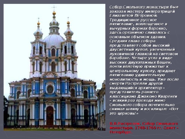 Собор Смольного монастыря был заказан мастеру императрицей Елизаветой Петровной. Традиционное русское пятиглавие, воплощенное в вычурных формах барокко, здесь органично сливалось с основным объемом здания. Средняя глава собора представляет собой высокий двусветный купол, увенчанный луковичной главкой на световом барабане. Четыре угла в виде высоких двухэтажных башен, почти вплотную прижатые к центральному куполу, придают пятиглавию удивительную монолитность и мощь. Уже после смерти Растрелли другой выдающийся архитектор – представитель раннего классицизма Джакомо Кваренги – всякий раз проходя мимо Смольного собора почтительно снимал шляпу и восклицал: «Вот это церковь!»  В.В.Растрелли. Собор Смольного монастыря. 1748-1760 гг. Санкт –Петербург. 