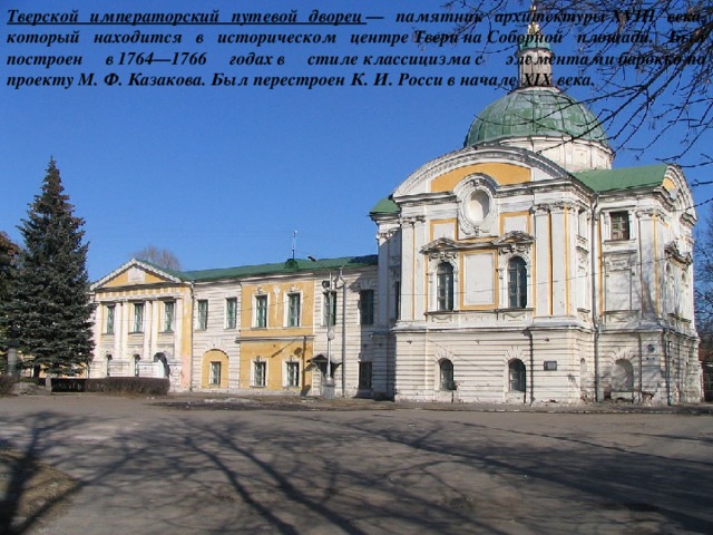 Тверской императорский путевой дворец  — памятник архитектуры XVIII века, который находится в историческом центре Твери на Соборной площади. Был построен в 1764—1766 годах в стиле классицизма с элементами барокко по проекту М. Ф. Казакова. Был перестроен К. И. Росси в начале XIX века. 