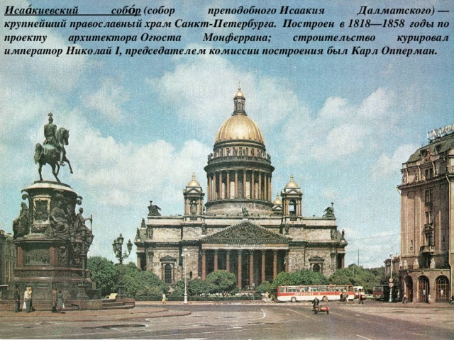 Исаа́киевский собо́р  (собор преподобного Исаакия Далматского) — крупнейший православный храм Санкт-Петербурга. Построен в 1818—1858 годы по проекту архитектора Огюста Монферрана; строительство курировал император Николай I, председателем комиссии построения был Карл Опперман. 