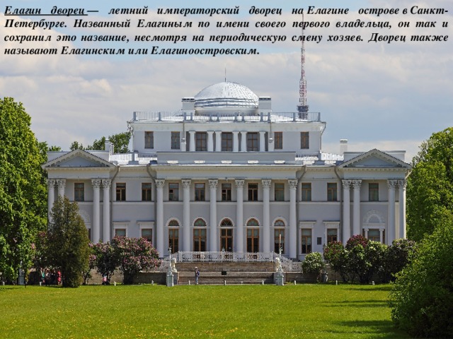 Елагин дворец  — летний императорский дворец на Елагине острове в Санкт-Петербурге. Названный Елагиным по имени своего первого владельца, он так и сохранил это название, несмотря на периодическую смену хозяев. Дворец также называют Елагинским или Елагиноостровским. 