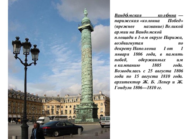 Вандо́мская коло́нна   —парижская «колонна Побед» (прежнее название) Великой армии на Вандомской площади в 1-ом округе Парижa, воздвигнутая по декрету Наполеона I от 1 января 1806 года, в память побед, одержанных им в кампанию 1805 года. Возводилась с 25 августа 1806 года по 15 августа 1810 года. архитектор Ж. Б. Лепер и Ж. Гондуэн 1806—1810 гг. 