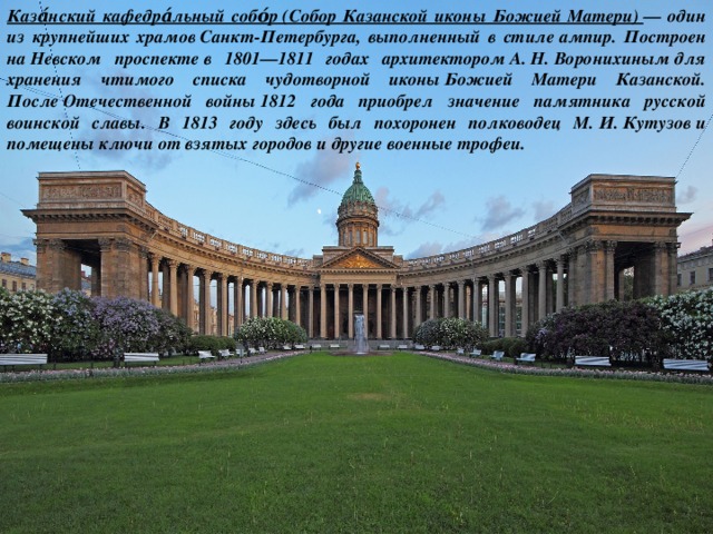 Каза́нский кафедра́льный собо́р (Собор Казанской иконы Божией Матери)  — один из крупнейших храмов Санкт-Петербурга, выполненный в стиле ампир. Построен на Невском проспекте в 1801—1811 годах архитектором А. Н. Воронихиным для хранения чтимого списка чудотворной иконы Божией Матери Казанской. После Отечественной войны 1812 года приобрел значение памятника русской воинской славы. В 1813 году здесь был похоронен полководец М. И. Кутузов и помещены ключи от взятых городов и другие военные трофеи. 