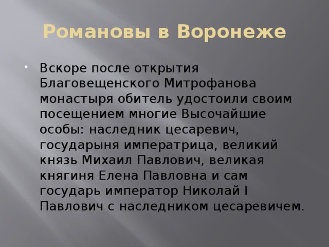 Романовы в Воронеже Вскоре после открытия Благовещенского Митрофанова монастыря обитель удостоили своим посещением многие Высочайшие особы: наследник цесаревич, государыня императрица, великий князь Михаил Павлович, великая княгиня Елена Павловна и сам государь император Николай I Павлович с наследником цесаревичем. 