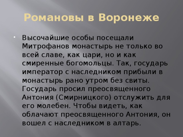 Романовы в Воронеже Высочайшие особы посещали Митрофанов монастырь не только во всей славе, как цари, но и как смиренные богомольцы. Так, государь император с наследником прибыли в монастырь рано утром без свиты. Государь просил преосвященного Антония (Смирницкого) отслужить для его молебен. Чтобы видеть, как облачают преосвященного Антония, он вошел с наследником в алтарь. 