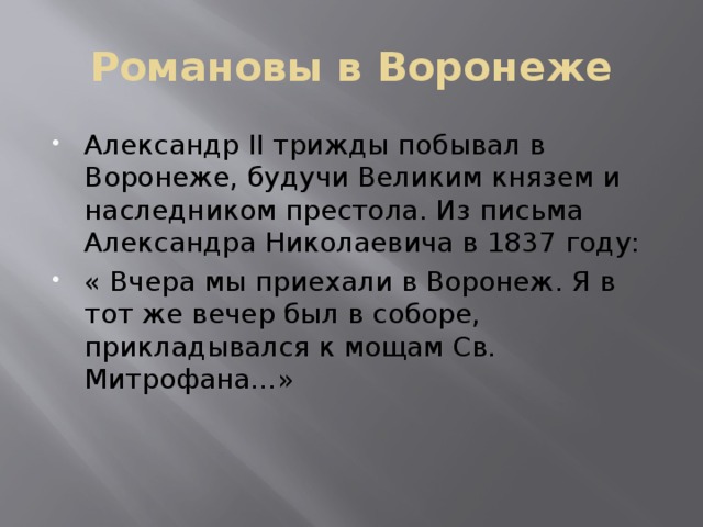 Романовы в Воронеже Александр II трижды побывал в Воронеже, будучи Великим князем и наследником престола. Из письма Александра Николаевича в 1837 году: « Вчера мы приехали в Воронеж. Я в тот же вечер был в соборе, прикладывался к мощам Св. Митрофана…» 