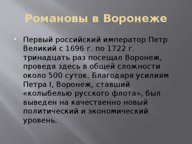 Романовы в Воронеже Первый российский император Петр Великий с 1696 г. по 1722 г. тринадцать раз посещал Воронеж, проведя здесь в общей сложности около 500 суток. Благодаря усилиям Петра I, Воронеж, ставший «колыбелью русского флота», был выведен на качественно новый политический и экономический уровень. 
