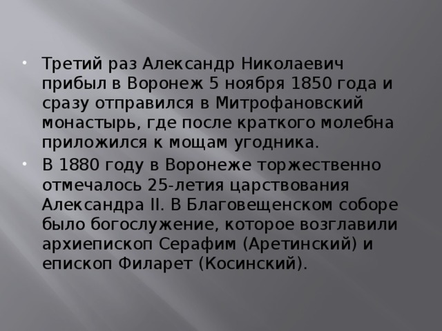 Третий раз Александр Николаевич прибыл в Воронеж 5 ноября 1850 года и сразу отправился в Митрофановский монастырь, где после краткого молебна приложился к мощам угодника. В 1880 году в Воронеже торжественно отмечалось 25-летия царствования Александра II. В Благовещенском соборе было богослужение, которое возглавили архиепископ Серафим (Аретинский) и епископ Филарет (Косинский). 