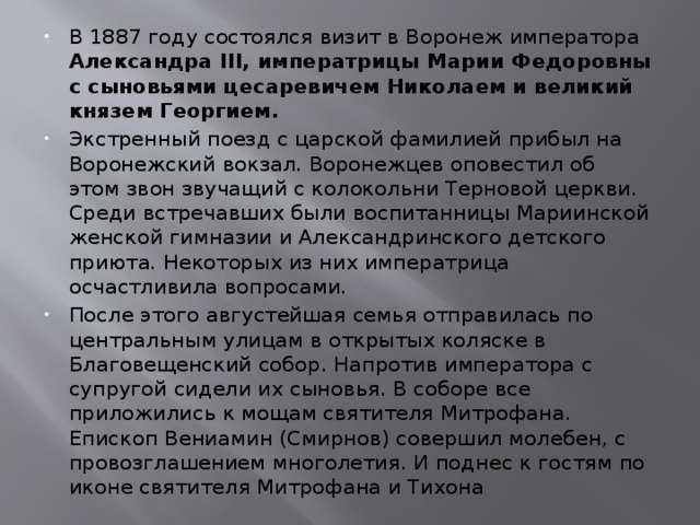 В 1887 году состоялся визит в Воронеж императора Александра III, императрицы Марии Федоровны с сыновьями цесаревичем Николаем и великий князем Георгием. Экстренный поезд с царской фамилией прибыл на Воронежский вокзал. Воронежцев оповестил об этом звон звучащий с колокольни Терновой церкви. Среди встречавших были воспитанницы Мариинской женской гимназии и Александринского детского приюта. Некоторых из них императрица осчастливила вопросами. После этого августейшая семья отправилась по центральным улицам в открытых коляске в Благовещенский собор. Напротив императора с супругой сидели их сыновья. В соборе все приложились к мощам святителя Митрофана. Епископ Вениамин (Смирнов) совершил молебен, с провозглашением многолетия. И поднес к гостям по иконе святителя Митрофана и Тихона 