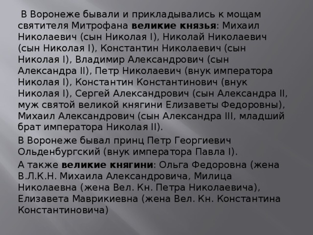  В Воронеже бывали и прикладывались к мощам святителя Митрофана великие князья : Михаил Николаевич (сын Николая I), Николай Николаевич (сын Николая I), Константин Николаевич (сын Николая I), Владимир Александрович (сын Александра II), Петр Николаевич (внук императора Николая I), Константин Константинович (внук Николая I), Сергей Александрович (сын Александра II, муж святой великой княгини Елизаветы Федоровны), Михаил Александрович (сын Александра III, младший брат императора Николая II). В Воронеже бывал принц Петр Георгиевич Ольденбургский (внук императора Павла I). А также великие княгини : Ольга Федоровна (жена В.Л.К.Н. Михаила Александровича, Милица Николаевна (жена Вел. Кн. Петра Николаевича), Елизавета Маврикиевна (жена Вел. Кн. Константина Константиновича) 