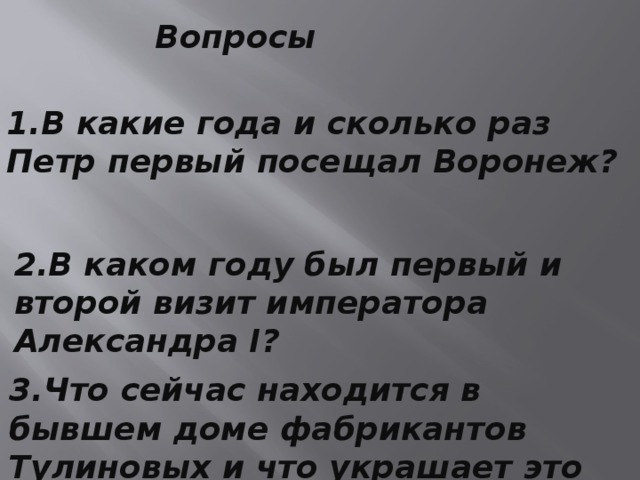 Вопросы 1.В какие года и сколько раз Петр первый посещал Воронеж? 2.В каком году был первый и второй визит императора Александра I? 3.Что сейчас находится в бывшем доме фабрикантов Тулиновых и что украшает это здание? 