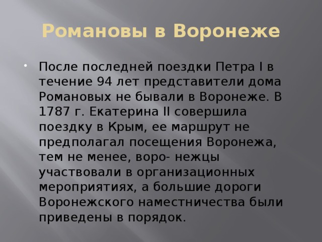 Романовы в Воронеже После последней поездки Петра I в течение 94 лет представители дома Романовых не бывали в Воронеже. В 1787 г. Екатерина II совершила поездку в Крым, ее маршрут не предполагал посещения Воронежа, тем не менее, воро- нежцы участвовали в организационных мероприятиях, а большие дороги Воронежского наместничества были приведены в порядок. 