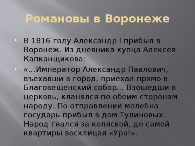 Романовы в Воронеже В 1816 году Александр I прибыл в Воронеж. Из дневника купца Алексея Капканщикова: «…Император Александр Павлович, въехавши в город, приехал прямо в Благовещенский собор… Взошедши в церковь, кланялся по обеим сторонам народу. По отправлении молебна государь прибыл в дом Тулиновых. Народ гнался за коляской, до самой квартиры восклицая «Ура!». 