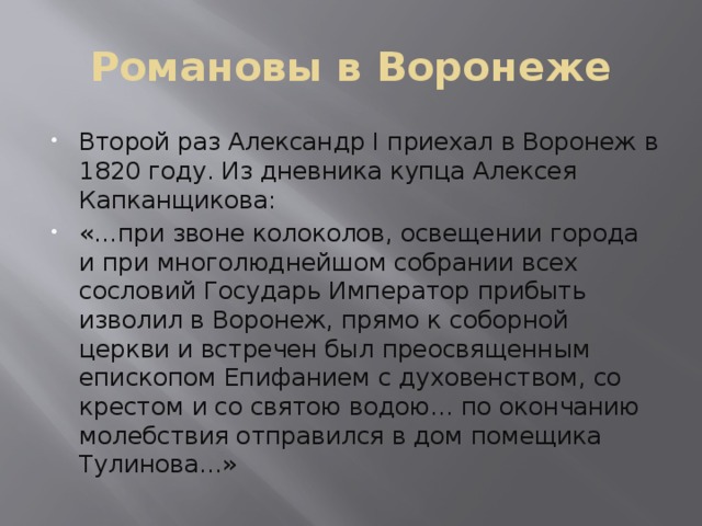 Романовы в Воронеже Второй раз Александр I приехал в Воронеж в 1820 году. Из дневника купца Алексея Капканщикова: «…при звоне колоколов, освещении города и при многолюднейшом собрании всех сословий Государь Император прибыть изволил в Воронеж, прямо к соборной церкви и встречен был преосвященным епископом Епифанием с духовенством, со крестом и со святою водою… по окончанию молебствия отправился в дом помещика Тулинова…» 