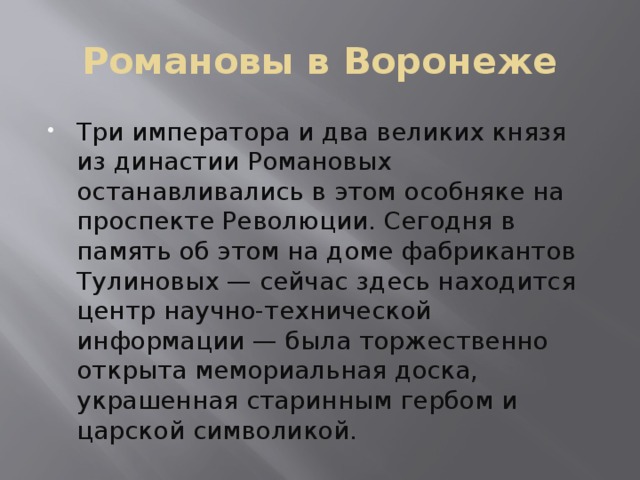 Романовы в Воронеже Три императора и два великих князя из династии Романовых останавливались в этом особняке на проспекте Революции. Сегодня в память об этом на доме фабрикантов Тулиновых — сейчас здесь находится центр научно-технической информации — была торжественно открыта мемориальная доска, украшенная старинным гербом и царской символикой. 