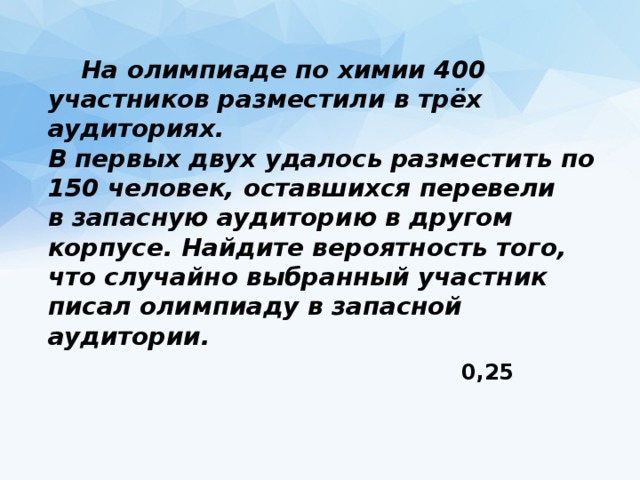  На олимпиаде по химии 400 участников разместили в трёх аудиториях.   В первых двух удалось разместить по 150 человек, оставшихся перевели   в запасную аудиторию в другом корпусе. Найдите вероятность того,   что случайно выбранный участник писал олимпиаду в запасной аудитории. 0,25 