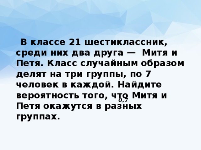  В классе 21 шестиклассник, среди них два друга —  Митя и Петя. Класс случайным образом делят на три группы, по 7 человек в каждой. Найдите вероятность того, что Митя и Петя окажутся в разных группах. 0,7 