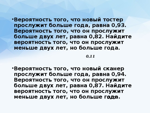 Вероятность того, что новый тостер прослужит больше года, равна 0,93. Вероятность того, что он прослужит больше двух лет, равна 0,82. Найдите вероятность того, что он прослужит меньше двух лет, но больше года .   Вероятность того, что новый сканер прослужит больше года, равна 0,94. Вероятность того, что он прослужит больше двух лет, равна 0,87. Найдите вероятность того, что он прослужит меньше двух лет, но больше года. 0,11 0,07 