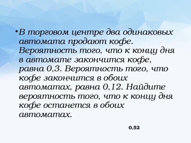 В торговом центре два одинаковых автомата продают кофе. Вероятность того, что к концу дня в автомате закончится кофе, равна 0,3. Вероятность того, что кофе закончится в обоих автоматах, равна 0,12. Найдите вероятность того, что к концу дня кофе останется в обоих автоматах. 0,52 