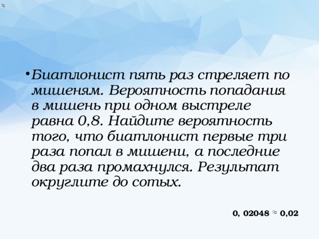 Биатлонист пять раз стреляет по мишеням. Вероятность попадания в мишень при одном выстреле равна 0,8. Найдите вероятность того, что биатлонист первые три раза попал в мишени, а последние два раза промахнулся. Результат округлите до сотых. 0, 02048 0,02 
