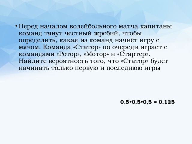 Перед началом волейбольного матча капитаны команд тянут честный жребий, чтобы определить, какая из команд начнёт игру с мячом. Команда «Статор» по очереди играет с командами «Ротор», «Мотор» и «Стартер». Найдите вероятность того, что «Статор» будет начинать только первую и последнюю игры  0,5•0,5•0,5 = 0,125 