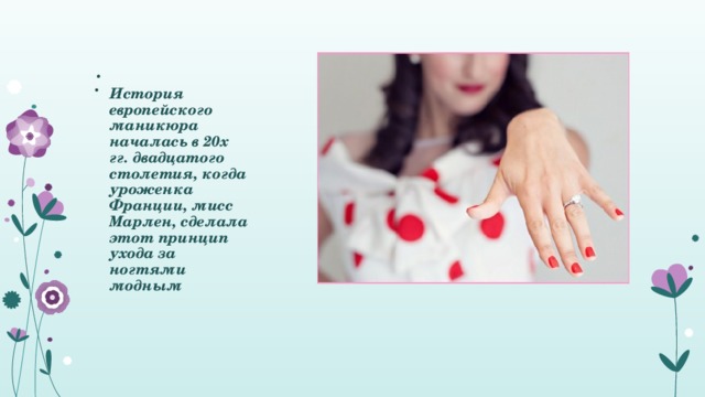.  История европейского маникюра началась в 20х гг. двадцатого столетия, когда уроженка Франции, мисс Марлен, сделала этот принцип ухода за ногтями модным 
