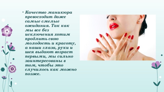 Качество маникюра превосходит даже самые смелые ожидания. Так как мы все без исключения хотим продлить свою молодость и красоту, а наши глаза, руки и шея выдают возраст первыми, мы сильно заинтересованы в том, чтобы это случилось как можно позже.   