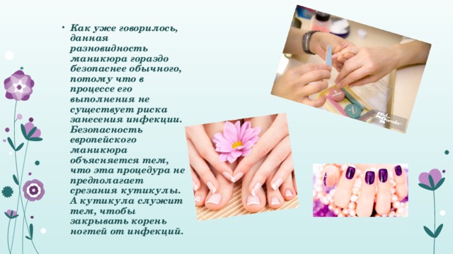 Как уже говорилось, данная разновидность маникюра гораздо безопаснее обычного, потому что в процессе его выполнения не существует риска занесения инфекции. Безопасность европейского маникюра объясняется тем, что эта процедура не предполагает срезания кутикулы. А кутикула служит тем, чтобы закрывать корень ногтей от инфекций.   