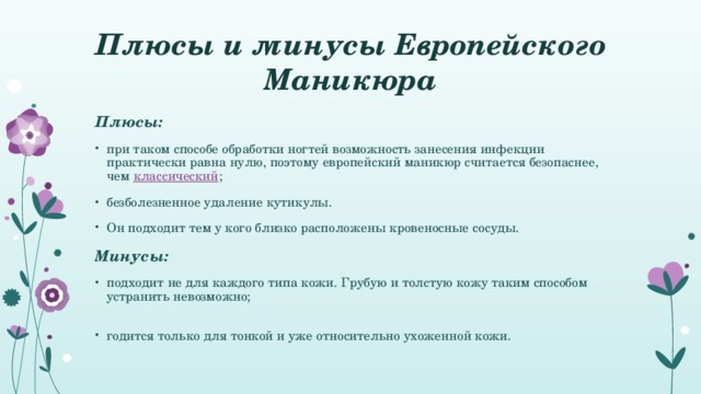 Плюсы и минусы Европейского Маникюра Плюсы: при таком способе обработки ногтей возможность занесения инфекции практически равна нулю, поэтому европейский маникюр считается безопаснее, чем классический ; безболезненное удаление кутикулы. Он подходит тем у кого близко расположены кровеносные сосуды. Минусы: подходит не для каждого типа кожи. Грубую и толстую кожу таким способом устранить невозможно;   годится только для тонкой и уже относительно ухоженной кожи. 