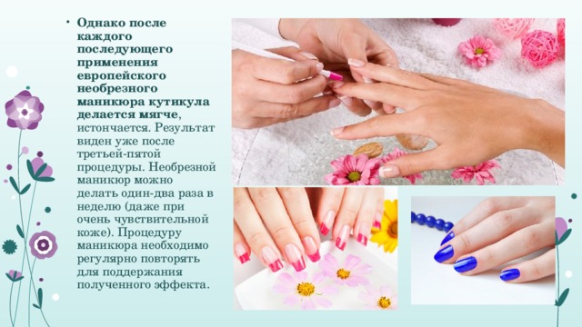 Однако после каждого последующего применения европейского необрезного маникюра кутикула делается мягче , истончается. Результат виден уже после третьей-пятой процедуры. Необрезной маникюр можно делать один-два раза в неделю (даже при очень чувствительной коже). Процедуру маникюра необходимо регулярно повторять для поддержания полученного эффекта. 