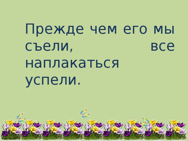 Прежде чем его мы съели, все наплакаться успели. 