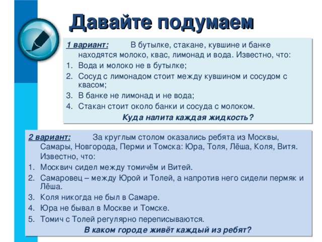Давайте подумаем 1 вариант:   В бутылке, стакане, кувшине и банке находятся молоко, квас, лимонад и вода. Известно, что: Вода и молоко не в бутылке; Сосуд с лимонадом стоит между кувшином и сосудом с квасом; В банке не лимонад и не вода; Стакан стоит около банки и сосуда с молоком. Куда налита каждая жидкость? 2 вариант:   За круглым столом оказались ребята из Москвы, Самары, Новгорода, Перми и Томска: Юра, Толя, Лёша, Коля, Витя. Известно, что: Москвич сидел между томичём и Витей. Самаровец – между Юрой и Толей, а напротив него сидели пермяк и Лёша. Коля никогда не был в Самаре. Юра не бывал в Москве и Томске. Томич с Толей регулярно переписываются.  В каком городе живёт каждый из ребят? 