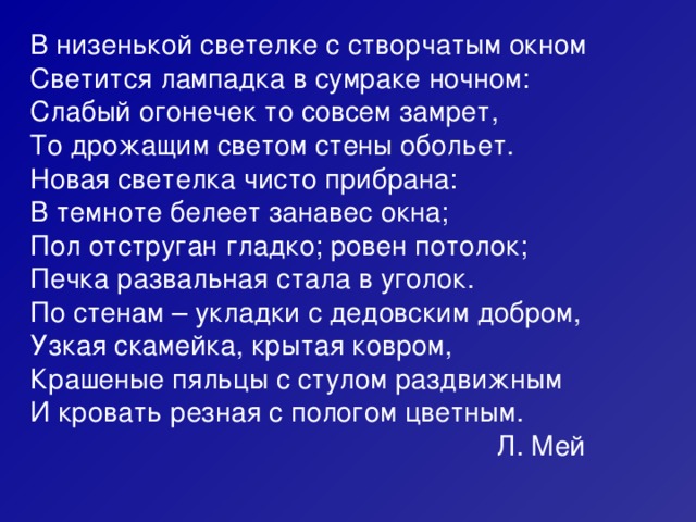 В низенькой светелке с створчатым окном Светится лампадка в сумраке ночном: Слабый огонечек то совсем замрет, То дрожащим светом стены обольет. Новая светелка чисто прибрана: В темноте белеет занавес окна; Пол отструган гладко; ровен потолок; Печка развальная стала в уголок. По стенам – укладки с дедовским добром, Узкая скамейка, крытая ковром, Крашеные пяльцы с стулом раздвижным И кровать резная с пологом цветным.  Л. Мей 