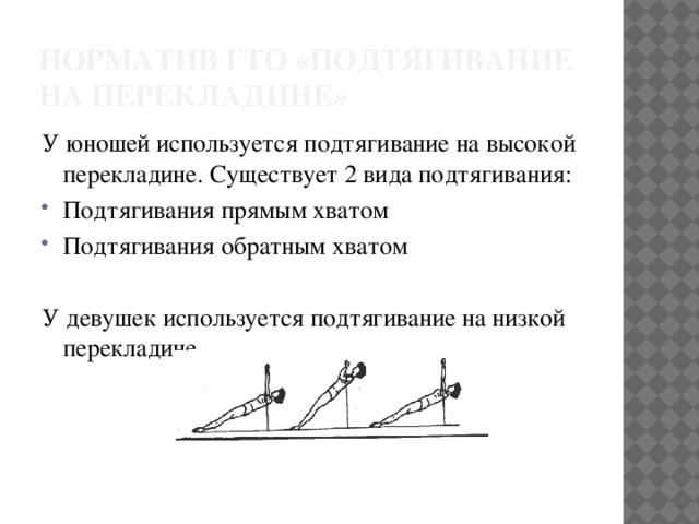 Норматив ГТО «подтягивание на перекладине» У юношей используется подтягивание на высокой перекладине. Существует 2 вида подтягивания: Подтягивания прямым хватом Подтягивания обратным хватом У девушек используется подтягивание на низкой перекладине. 