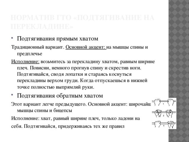 Норматив ГТО «подтягивание на перекладине» Подтягивания прямым хватом Традиционный вариант. Основной акцент: на мышцы спины и предплечье Исполнение: возьмитесь за перекладину хватом, равным ширине плеч. Повисни, немного прогнув спину и скрестив ноги. Подтягивайся, сводя лопатки и стараясь коснуться перекладины верхом груди. Когда отпускаешься в нижней точке полностью выпрямляй руки. Подтягивания обратным хватом Этот вариант легче предыдущего. Основной акцент: широчайшие мышцы спины и бицепсы Исполнение: хват, равный ширине плеч, только ладони на себя. Подтягивайся, придерживаясь тех же правил 
