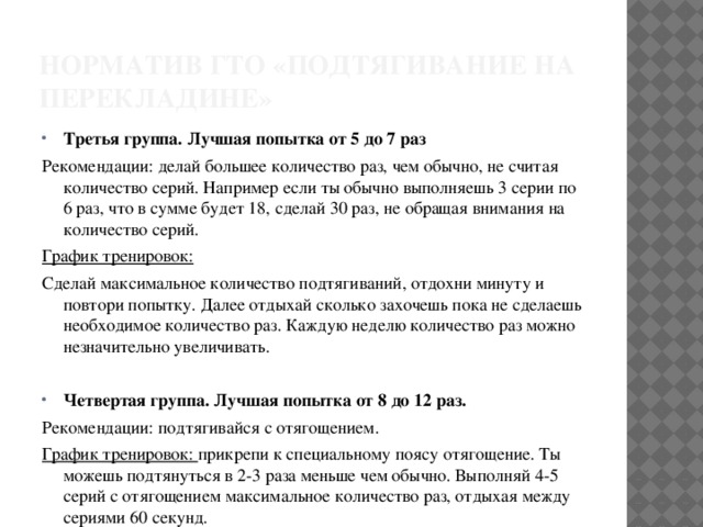 Норматив ГТО «подтягивание на перекладине» Третья группа. Лучшая попытка от 5 до 7 раз Рекомендации: делай большее количество раз, чем обычно, не считая количество серий. Например если ты обычно выполняешь 3 серии по 6 раз, что в сумме будет 18, сделай 30 раз, не обращая внимания на количество серий. График тренировок: Сделай максимальное количество подтягиваний, отдохни минуту и повтори попытку. Далее отдыхай сколько захочешь пока не сделаешь необходимое количество раз. Каждую неделю количество раз можно незначительно увеличивать. Четвертая группа. Лучшая попытка от 8 до 12 раз. Рекомендации: подтягивайся с отягощением. График тренировок: прикрепи к специальному поясу отягощение. Ты можешь подтянуться в 2-3 раза меньше чем обычно. Выполняй 4-5 серий с отягощением максимальное количество раз, отдыхая между сериями 60 секунд. 