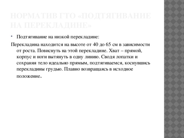 Норматив ГТО «подтягивание на перекладине» Подтягивание на низкой перекладине: Перекладина находится на высоте от 40 до 65 см в зависимости от роста. Повиснуть на этой перекладине. Хват – прямой, корпус и ноги вытянуть в одну линию. Сводя лопатки и сохраняя тело идеально прямым, подтягиваемся, коснувшись перекладины грудью. Плавно возвращаясь в исходное положение . 