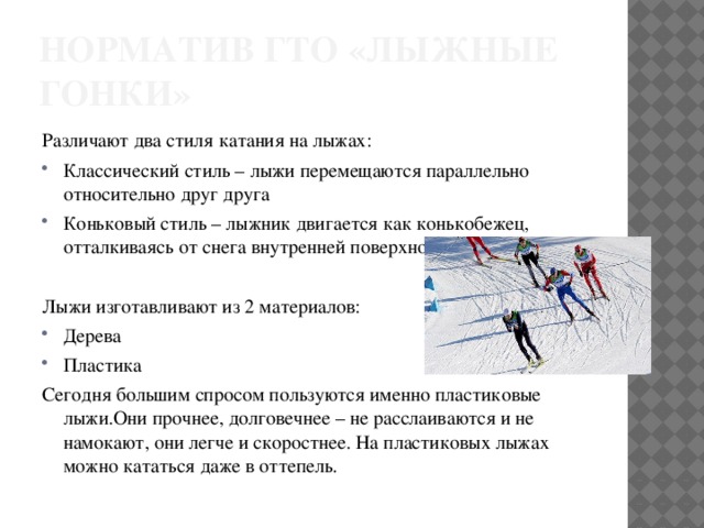 Норматив ГТО «лыжные гонки» Различают два стиля катания на лыжах: Классический стиль – лыжи перемещаются параллельно относительно друг друга Коньковый стиль – лыжник двигается как конькобежец, отталкиваясь от снега внутренней поверхностью лыж. Лыжи изготавливают из 2 материалов: Дерева Пластика Сегодня большим спросом пользуются именно пластиковые лыжи.Они прочнее, долговечнее – не расслаиваются и не намокают, они легче и скоростнее. На пластиковых лыжах можно кататься даже в оттепель. 