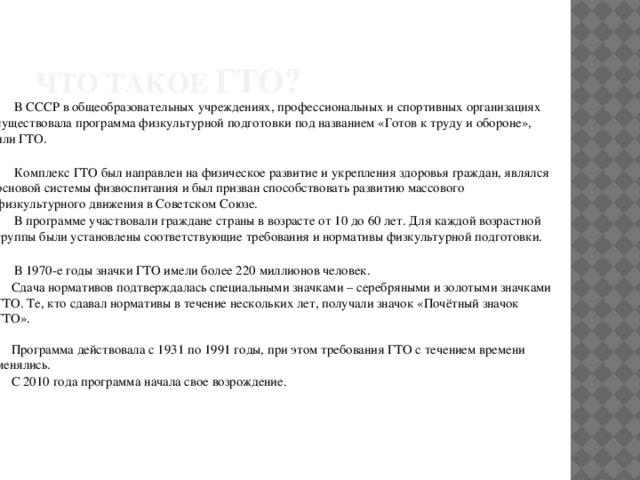 Что такое ГТО?  В СССР в общеобразовательных учреждениях, профессиональных и спортивных организациях существовала программа физкультурной подготовки под названием «Готов к труду и обороне», или ГТО.  Комплекс ГТО был направлен на физическое развитие и укрепления здоровья граждан, являлся основой системы физвоспитания и был призван способствовать развитию массового физкультурного движения в Советском Союзе.  В программе участвовали граждане страны в возрасте от 10 до 60 лет. Для каждой возрастной группы были установлены соответствующие требования и нормативы физкультурной подготовки.  В 1970-е годы значки ГТО имели более 220 миллионов человек.  Сдача нормативов подтверждалась специальными значками – серебряными и золотыми значками ГТО. Те, кто сдавал нормативы в течение нескольких лет, получали значок «Почётный значок ГТО».  Программа действовала с 1931 по 1991 годы, при этом требования ГТО с течением времени менялись.  С 2010 года программа начала свое возрождение. 